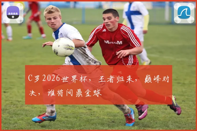 C罗2026世界杯，王者归来，巅峰对决，谁将问鼎金球