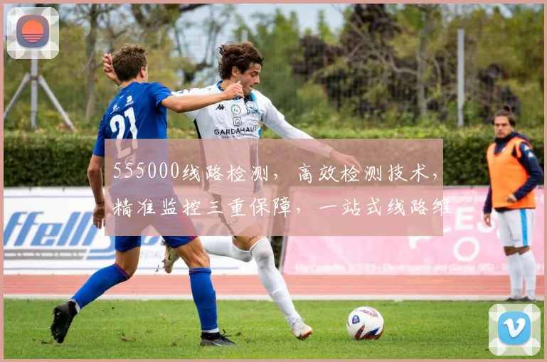 555000线路检测，高效检测技术，精准监控三重保障，一站式线路维护服务