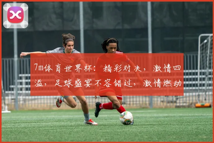 7m体育世界杯：精彩对决，激情四溢，足球盛宴不容错过，激情燃动全球