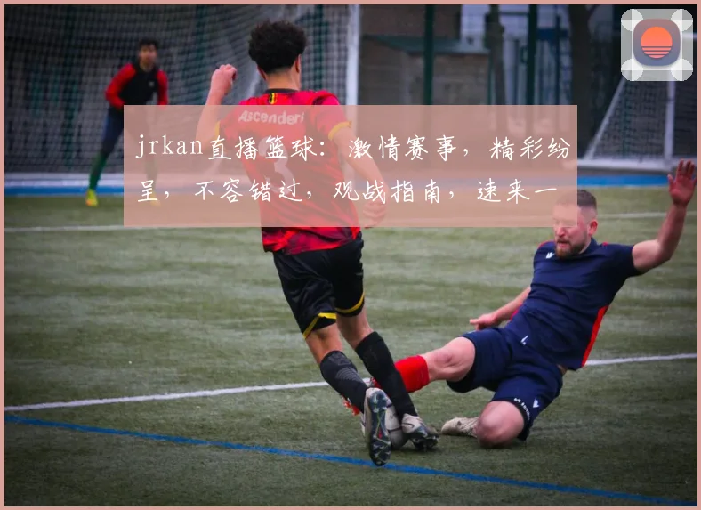 jrkan直播篮球：激情赛事，精彩纷呈，不容错过，观战指南，速来一睹为快