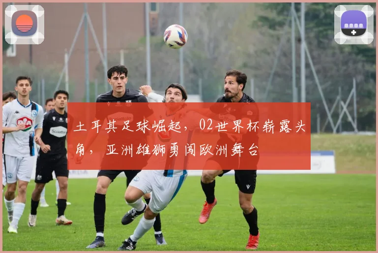 土耳其足球崛起，02世界杯崭露头角，亚洲雄狮勇闯欧洲舞台