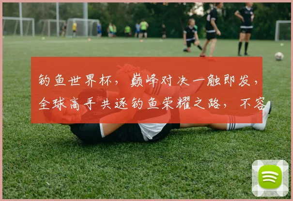 钓鱼世界杯，巅峰对决一触即发，全球高手共逐钓鱼荣耀之路，不容错过