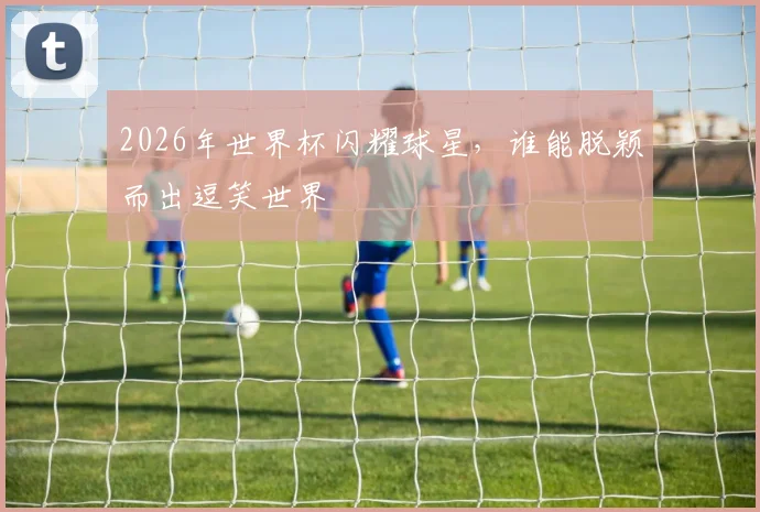 2026年世界杯闪耀球星，谁能脱颖而出逗笑世界